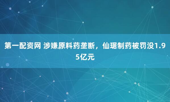 第一配资网 涉嫌原料药垄断，仙琚制药被罚没1.95亿元