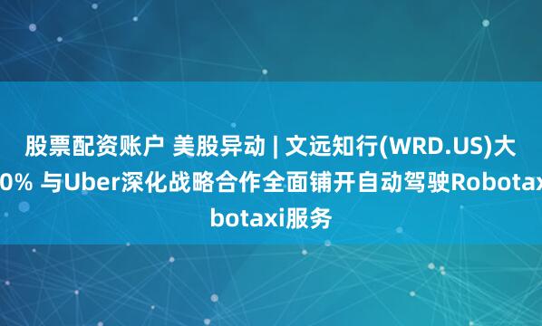 股票配资账户 美股异动 | 文远知行(WRD.US)大涨逾30% 与Uber深化战略合作全面铺开自动驾驶Robotaxi服务