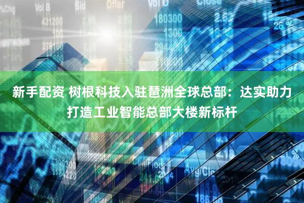 新手配资 树根科技入驻琶洲全球总部：达实助力打造工业智能总部大楼新标杆