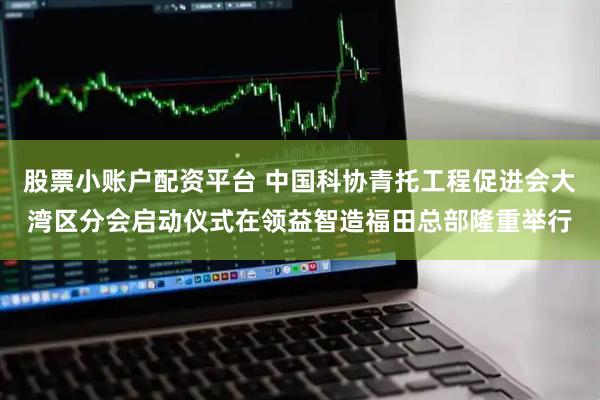 股票小账户配资平台 中国科协青托工程促进会大湾区分会启动仪式在领益智造福田总部隆重举行
