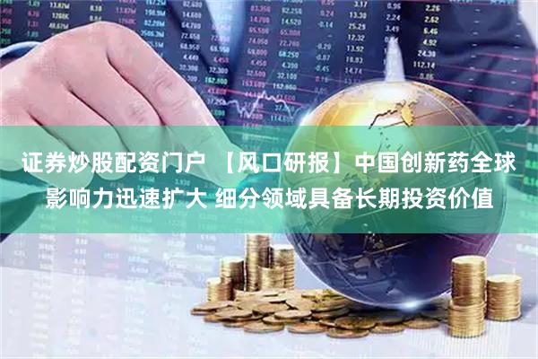 证券炒股配资门户 【风口研报】中国创新药全球影响力迅速扩大 细分领域具备长期投资价值