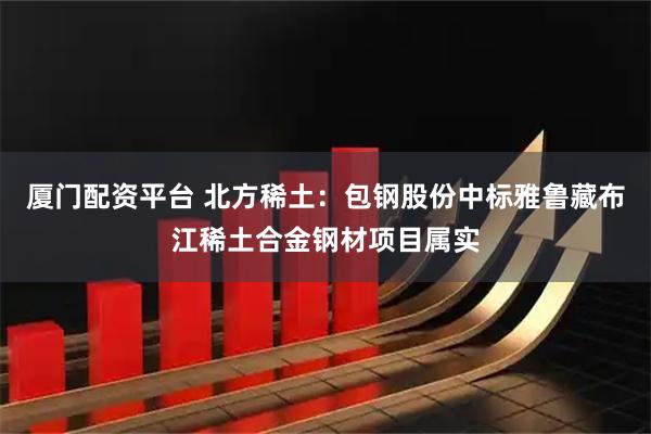 厦门配资平台 北方稀土：包钢股份中标雅鲁藏布江稀土合金钢材项目属实