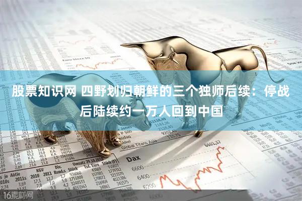 股票知识网 四野划归朝鲜的三个独师后续：停战后陆续约一万人回到中国