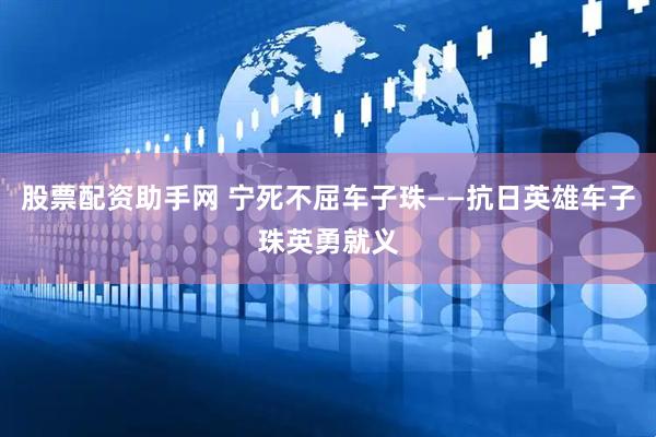 股票配资助手网 宁死不屈车子珠——抗日英雄车子珠英勇就义