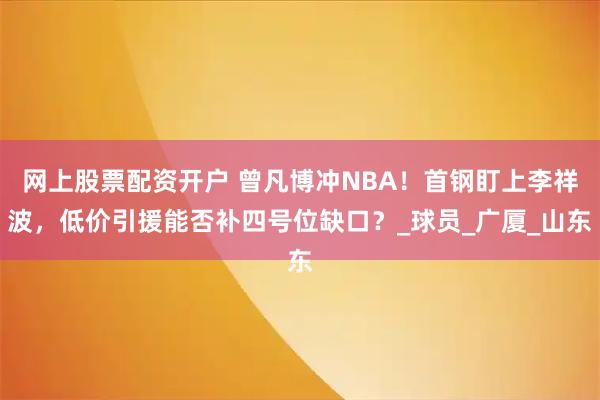 网上股票配资开户 曾凡博冲NBA！首钢盯上李祥波，低价引援能否补四号位缺口？_球员_广厦_山东