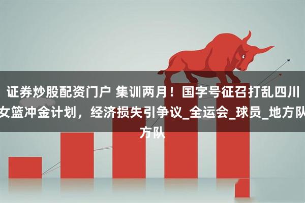 证券炒股配资门户 集训两月！国字号征召打乱四川女篮冲金计划，经济损失引争议_全运会_球员_地方队