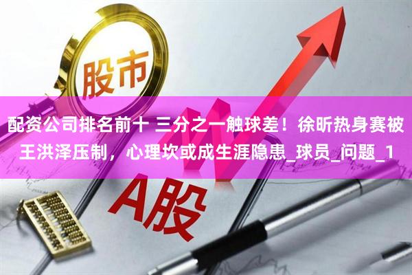 配资公司排名前十 三分之一触球差！徐昕热身赛被王洪泽压制，心理坎或成生涯隐患_球员_问题_1