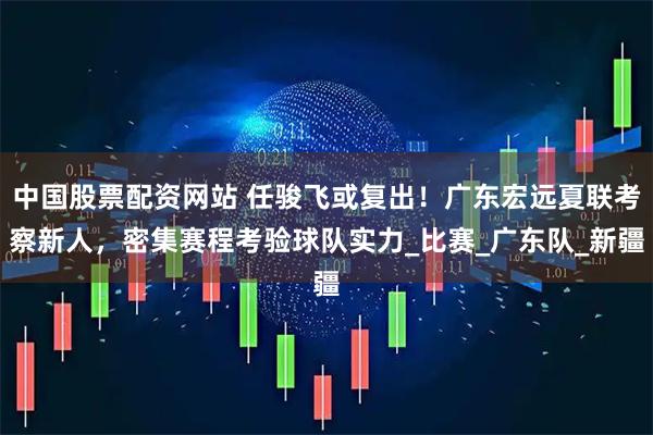 中国股票配资网站 任骏飞或复出！广东宏远夏联考察新人，密集赛程考验球队实力_比赛_广东队_新疆