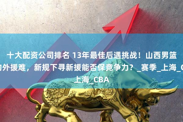 十大配资公司排名 13年最佳后遇挑战！山西男篮续约外援难，新规下寻新援能否保竞争力？_赛季_上海_CBA