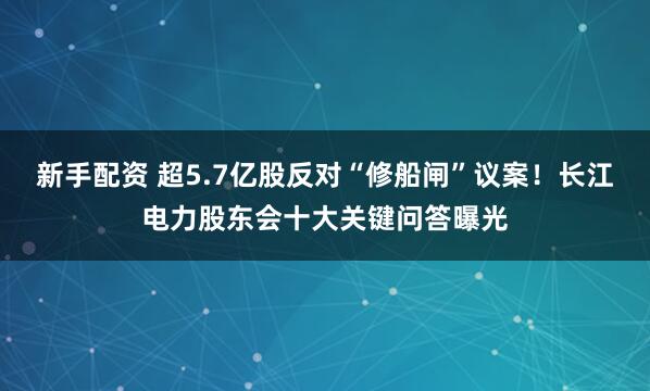 新手配资 超5.7亿股反对“修船闸”议案！长江电力股东会十大关键问答曝光