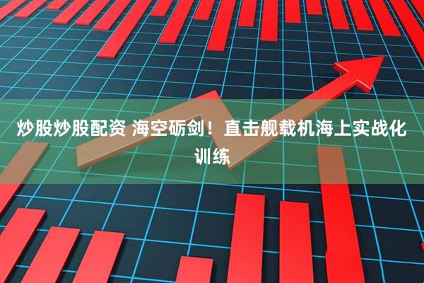 炒股炒股配资 海空砺剑！直击舰载机海上实战化训练