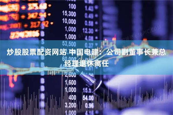 炒股股票配资网站 中国电建：公司副董事长兼总经理退休离任