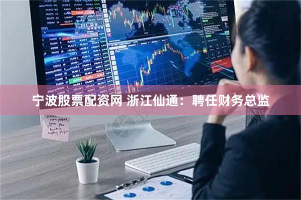 宁波股票配资网 浙江仙通：聘任财务总监