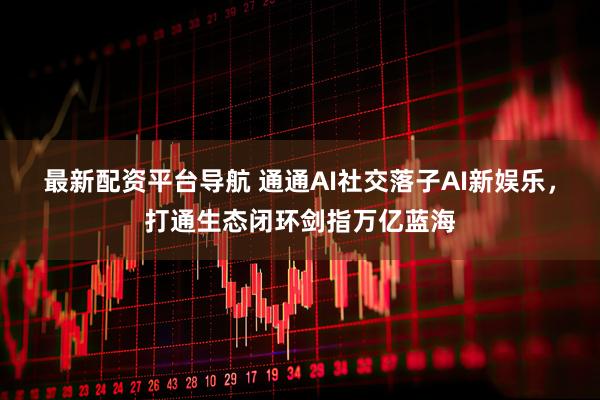 最新配资平台导航 通通AI社交落子AI新娱乐，打通生态闭环剑指万亿蓝海