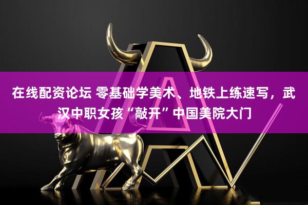 在线配资论坛 零基础学美术、地铁上练速写，武汉中职女孩“敲开”中国美院大门