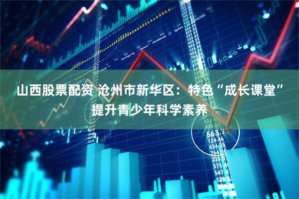 山西股票配资 沧州市新华区:特色“成长课堂”提升青少年科学素养