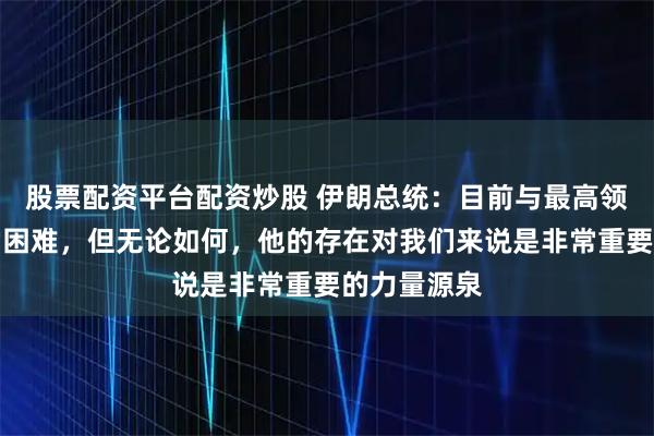 股票配资平台配资炒股 伊朗总统：目前与最高领袖联络非常困难，但无论如何，他的存在对我们来说是非常重要的力量源泉